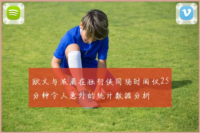 欧文与浓眉在独行侠同场时间仅25分钟令人意外的统计数据分析