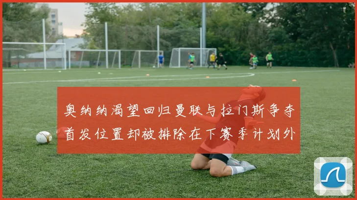 奥纳纳渴望回归曼联与拉门斯争夺首发位置却被排除在下赛季计划外