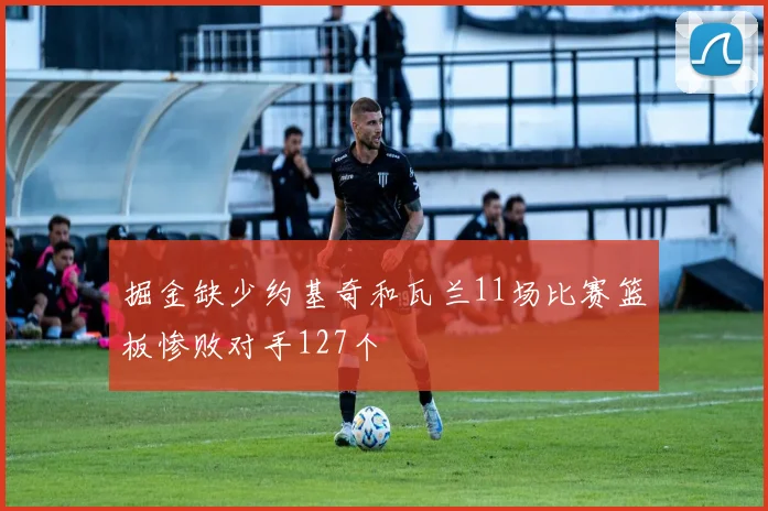 掘金缺少约基奇和瓦兰11场比赛篮板惨败对手127个