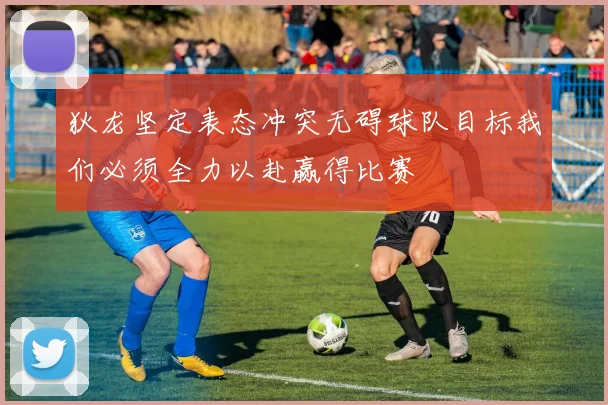 狄龙坚定表态冲突无碍球队目标我们必须全力以赴赢得比赛