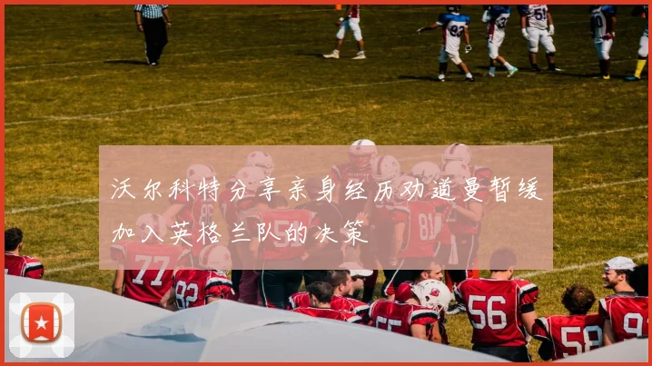 沃尔科特分享亲身经历劝道曼暂缓加入英格兰队的决策